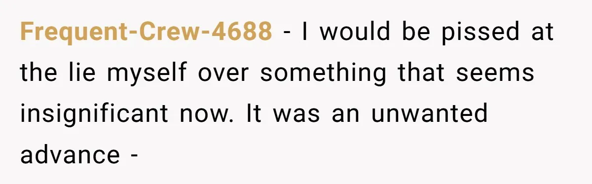 He Swore He’d Never Given Her a Reason Not to Trust Him. Then He Admitted He’d Lied for Seven Years. Frequent-Crew-4688 − I would be pissed at the lie myself over something that seems insignificant now. It was an unwanted advance -