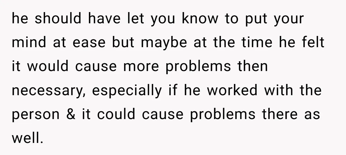 He Swore He’d Never Given Her a Reason Not to Trust Him. Then He Admitted He’d Lied for Seven Years. he should have let you know to put your mind at ease but maybe at the time he felt it would cause more problems then necessary, especially if he worked...
