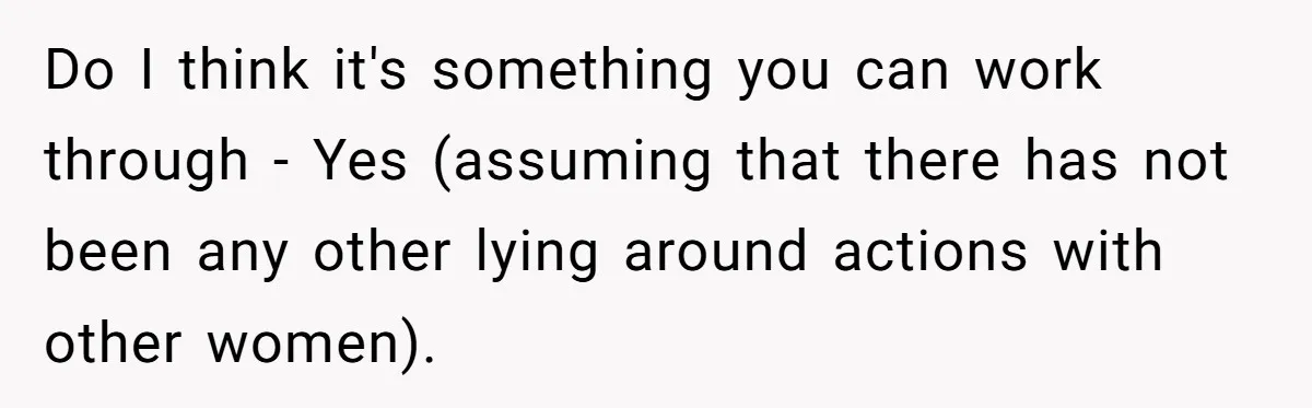 He Swore He’d Never Given Her a Reason Not to Trust Him. Then He Admitted He’d Lied for Seven Years. Do I think it's something you can work through - Yes (assuming that there has not been any other lying around actions with other women).