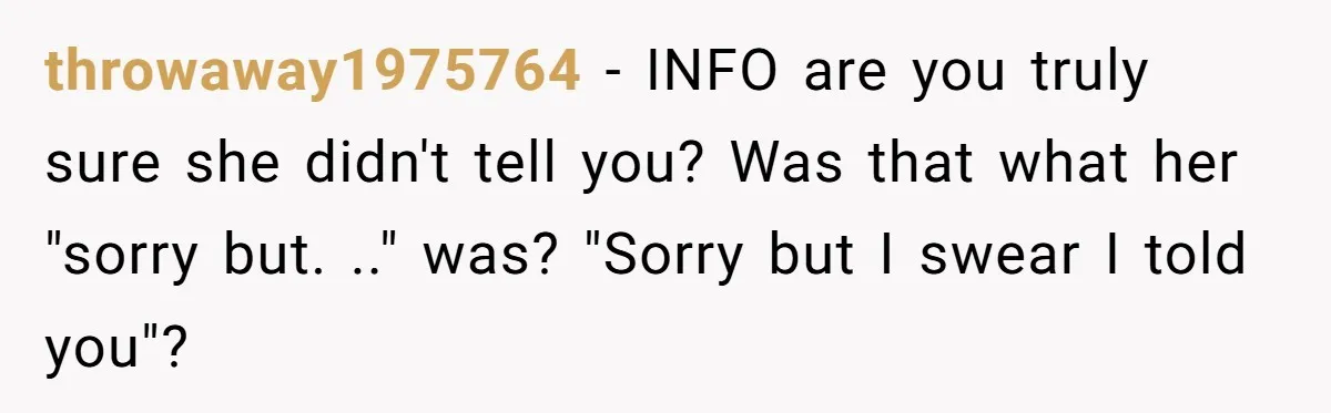 throwaway1975764 − INFO are you truly sure she didn't tell you? Was that what her "sorry but. .." was? "Sorry but I swear I told you"?