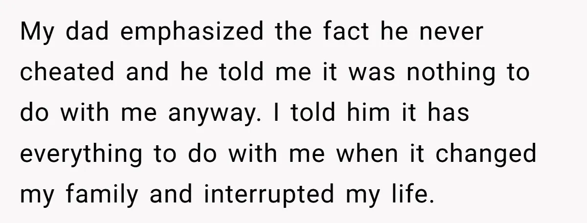 My dad emphasized the fact he never cheated and he told me it was nothing to do with me anyway. I told him it has everything to do with me...