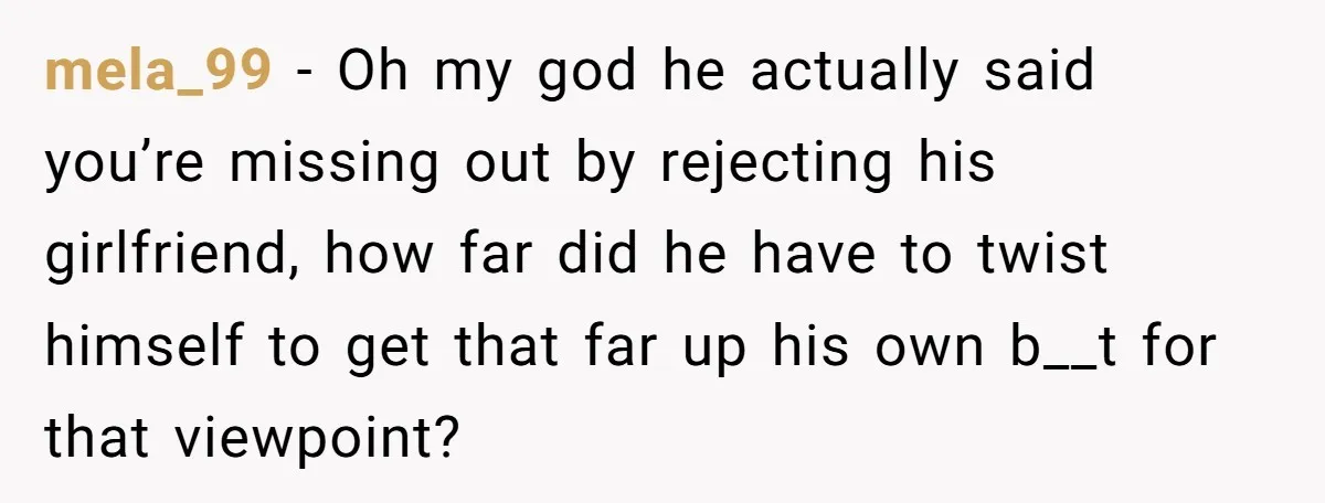 mela_99 − Oh my god he actually said you’re missing out by rejecting his girlfriend, how far did he have to twist himself to get that far up his own...