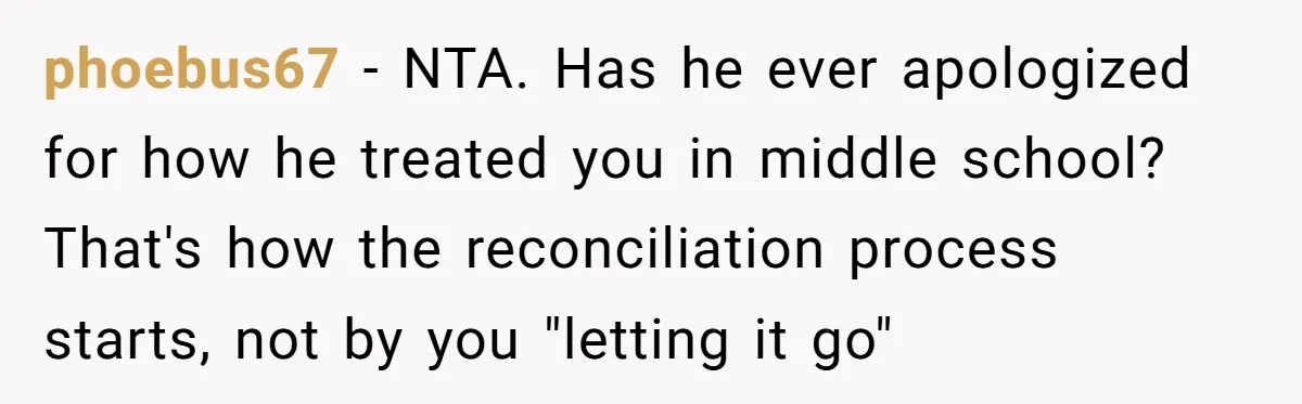 phoebus67 − NTA. Has he ever apologized for how he treated you in middle school? That's how the reconciliation process starts, not by you "letting it go"