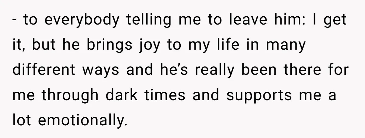 - to everybody telling me to leave him: I get it, but he brings joy to my life in many different ways and he’s really been there for me through...