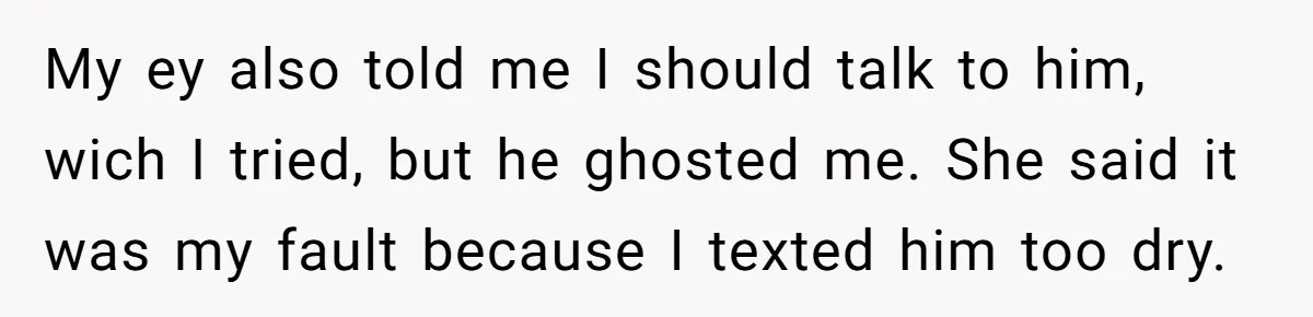 My ey also told me I should talk to him, wich I tried, but he ghosted me. She said it was my fault because I texted him too dry.