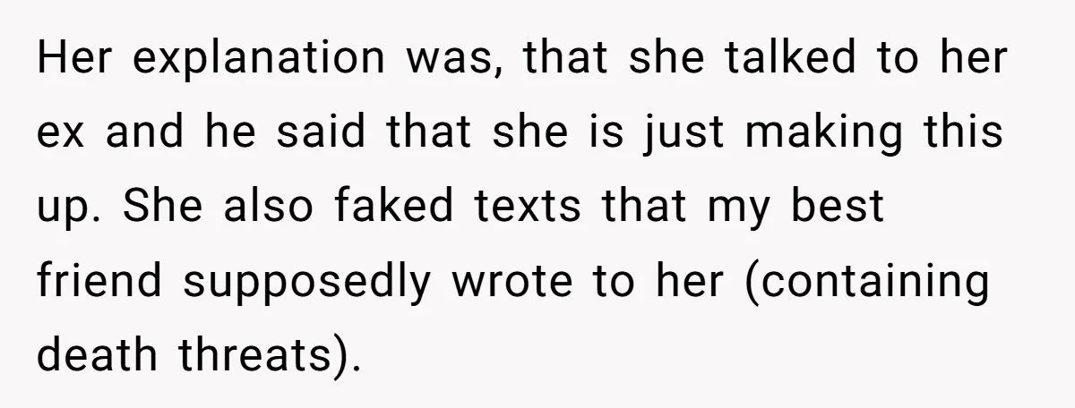 Her explanation was, that she talked to her ex and he said that she is just making this up. She also faked texts that my best friend supposedly wrote to...