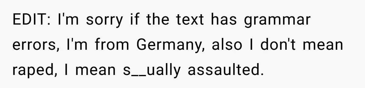 EDIT: I'm sorry if the text has grammar errors, I'm from Germany, also I don't mean raped, I mean s__ually assaulted.
