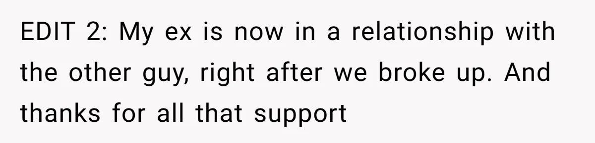 EDIT 2: My ex is now in a relationship with the other guy, right after we broke up. And thanks for all that support