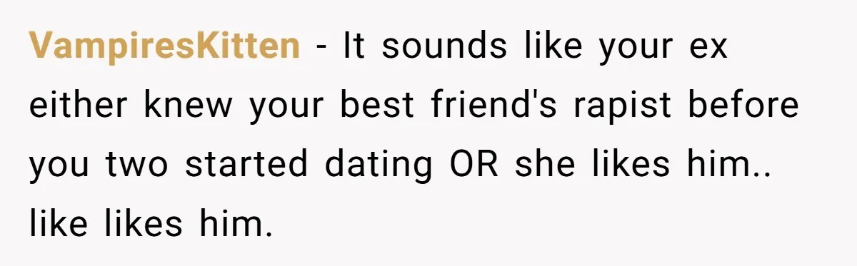 VampiresKitten − It sounds like your ex either knew your best friend's rapist before you two started dating OR she likes him.. like likes him.