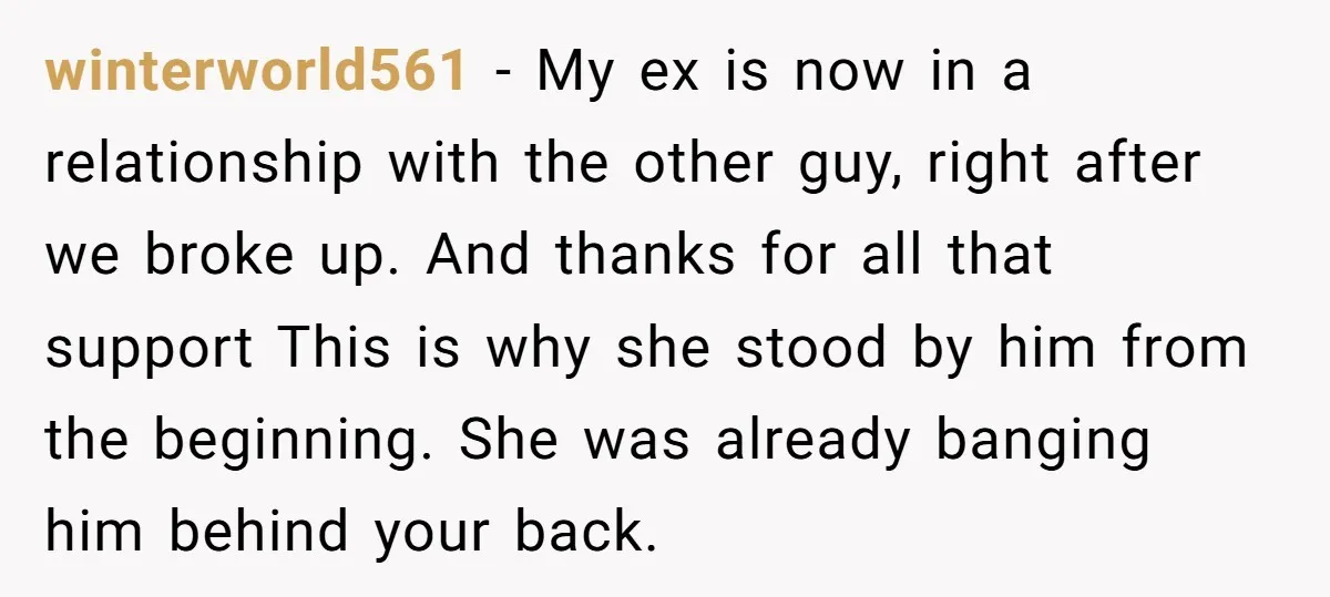 winterworld561 − My ex is now in a relationship with the other guy, right after we broke up. And thanks for all that support This is why she stood by...