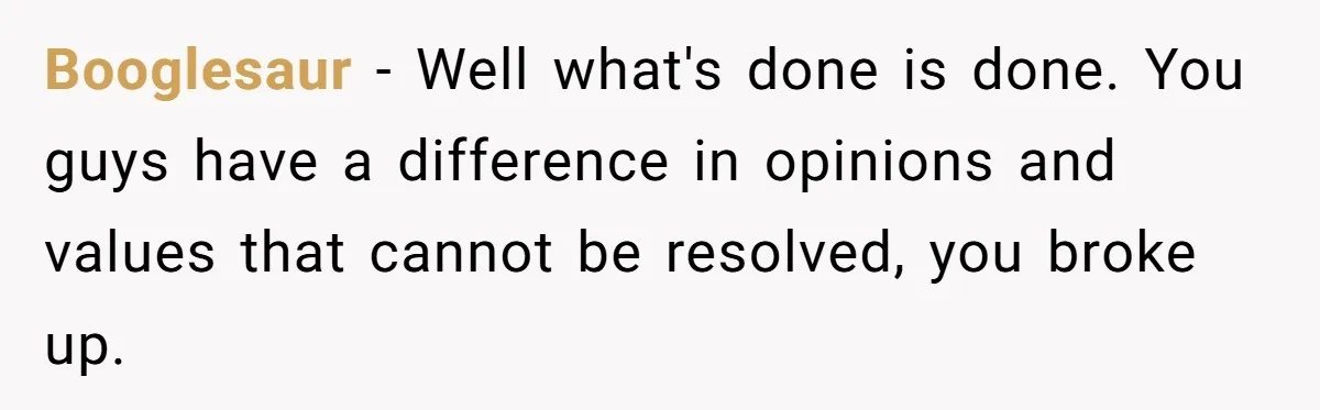 Booglesaur − Well what's done is done. You guys have a difference in opinions and values that cannot be resolved, you broke up.