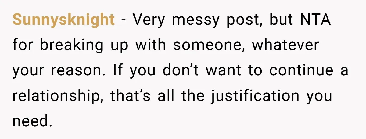 Sunnysknight − Very messy post, but NTA for breaking up with someone, whatever your reason. If you don’t want to continue a relationship, that’s all the justification you need.