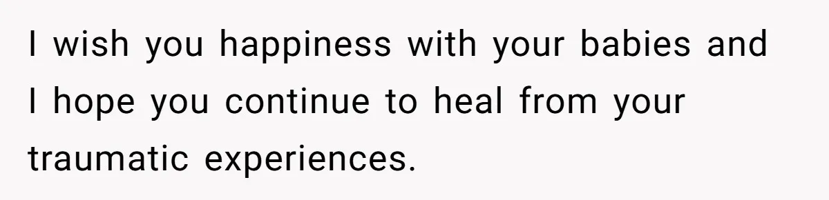 I wish you happiness with your babies and I hope you continue to heal from your traumatic experiences.