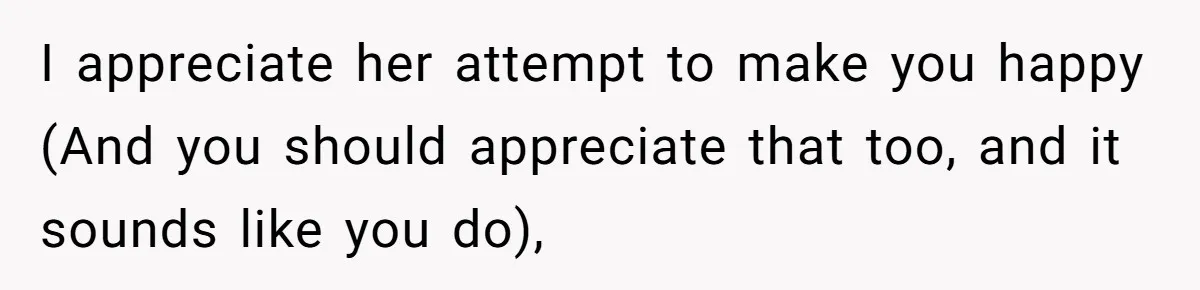 I appreciate her attempt to make you happy (And you should appreciate that too, and it sounds like you do),