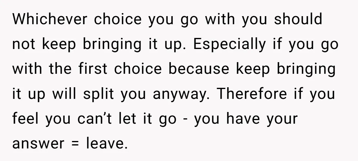 Whichever choice you go with you should not keep bringing it up. Especially if you go with the first choice because keep bringing it up will split you anyway. Therefore...