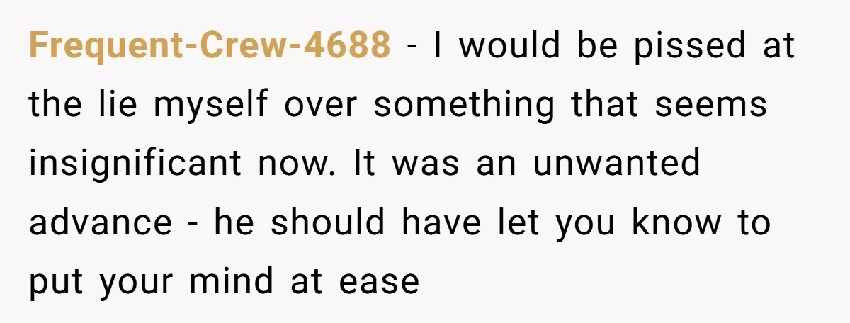 Frequent-Crew-4688 − I would be pissed at the lie myself over something that seems insignificant now. It was an unwanted advance - he should have let you know to put...