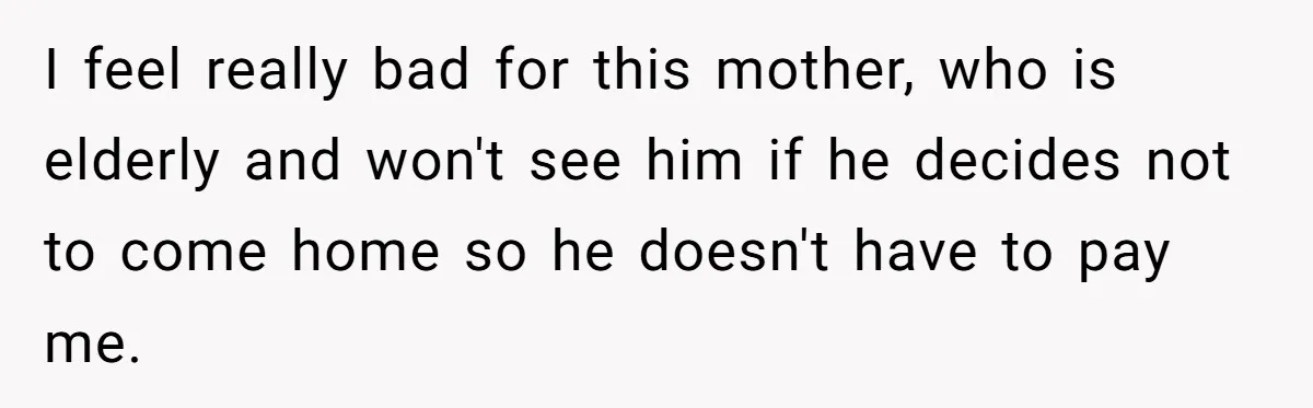 I feel really bad for this mother, who is elderly and won't see him if he decides not to come home so he doesn't have to pay me.