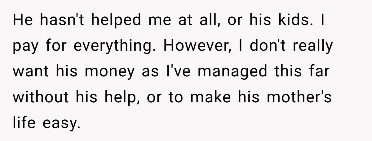 He hasn't helped me at all, or his kids. I pay for everything. However, I don't really want his money as I've managed this far without his help, or to...