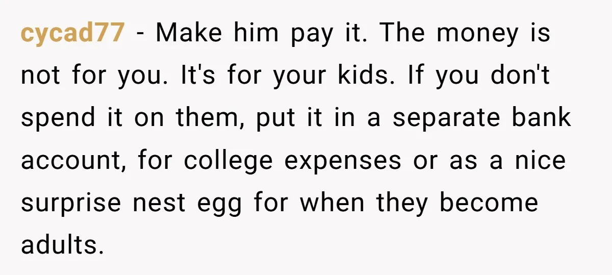 cycad77 − Make him pay it. The money is not for you. It's for your kids. If you don't spend it on them, put it in a separate bank account,...