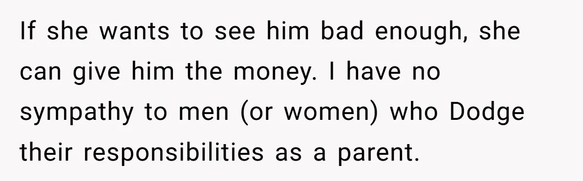 If she wants to see him bad enough, she can give him the money. I have no sympathy to men (or women) who Dodge their responsibilities as a parent.
