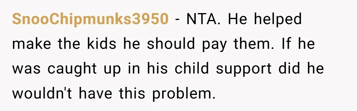 SnooChipmunks3950 − NTA. He helped make the kids he should pay them. If he was caught up in his child support did he wouldn't have this problem.