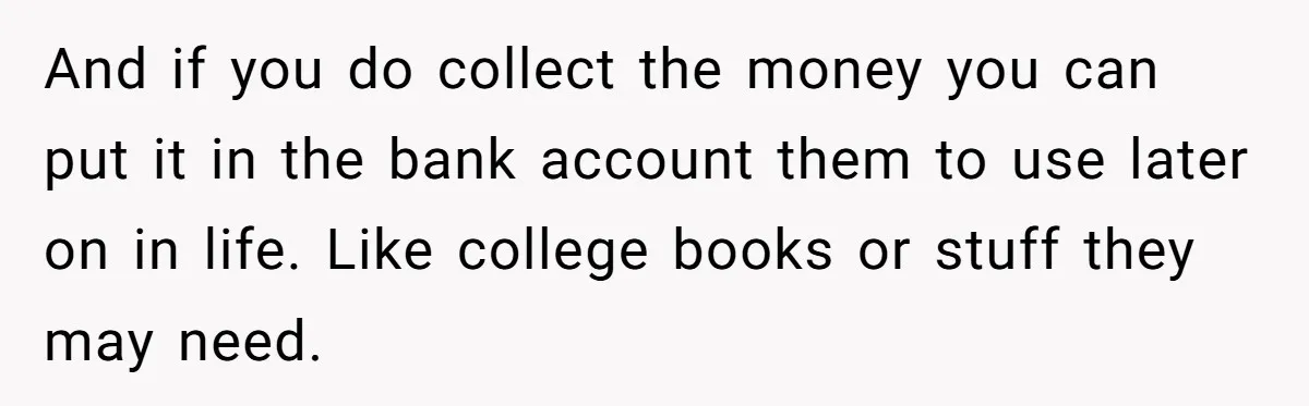 And if you do collect the money you can put it in the bank account them to use later on in life. Like college books or stuff they may need.