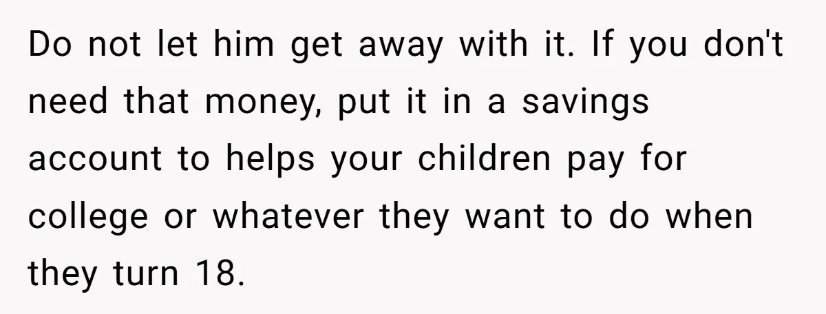 Do not let him get away with it. If you don't need that money, put it in a savings account to helps your children pay for college or whatever they...