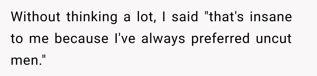 Without thinking a lot, I said "that's insane to me because I've always preferred uncut men."