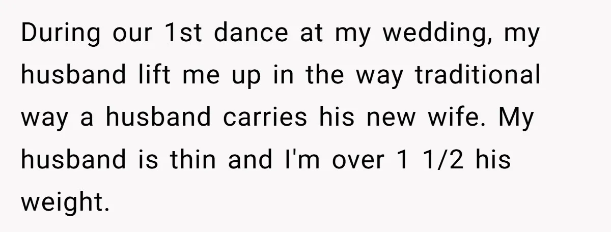 During our 1st dance at my wedding, my husband lift me up in the way traditional way a husband carries his new wife. My husband is thin and I'm over...