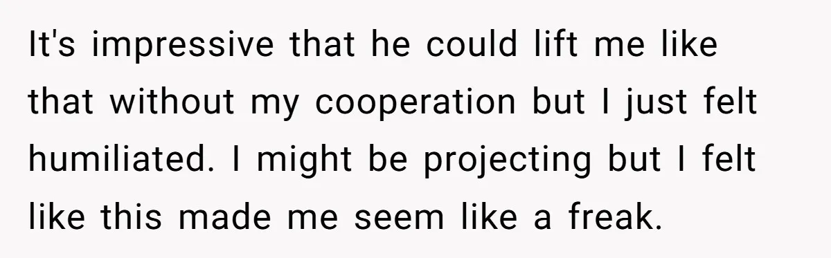 It's impressive that he could lift me like that without my cooperation but I just felt humiliated. I might be projecting but I felt like this made me seem like...