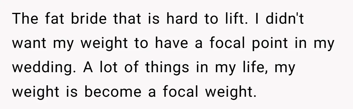 The fat bride that is hard to lift. I didn't want my weight to have a focal point in my wedding. A lot of things in my life, my weight...