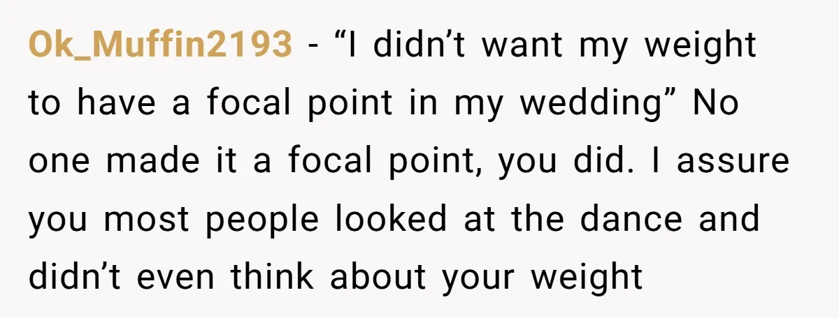 Ok_Muffin2193 − “I didn’t want my weight to have a focal point in my wedding” No one made it a focal point, you did. I assure you most people looked...