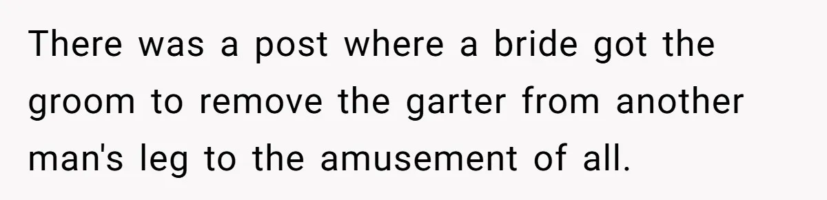 There was a post where a bride got the groom to remove the garter from another man's leg to the amusement of all.