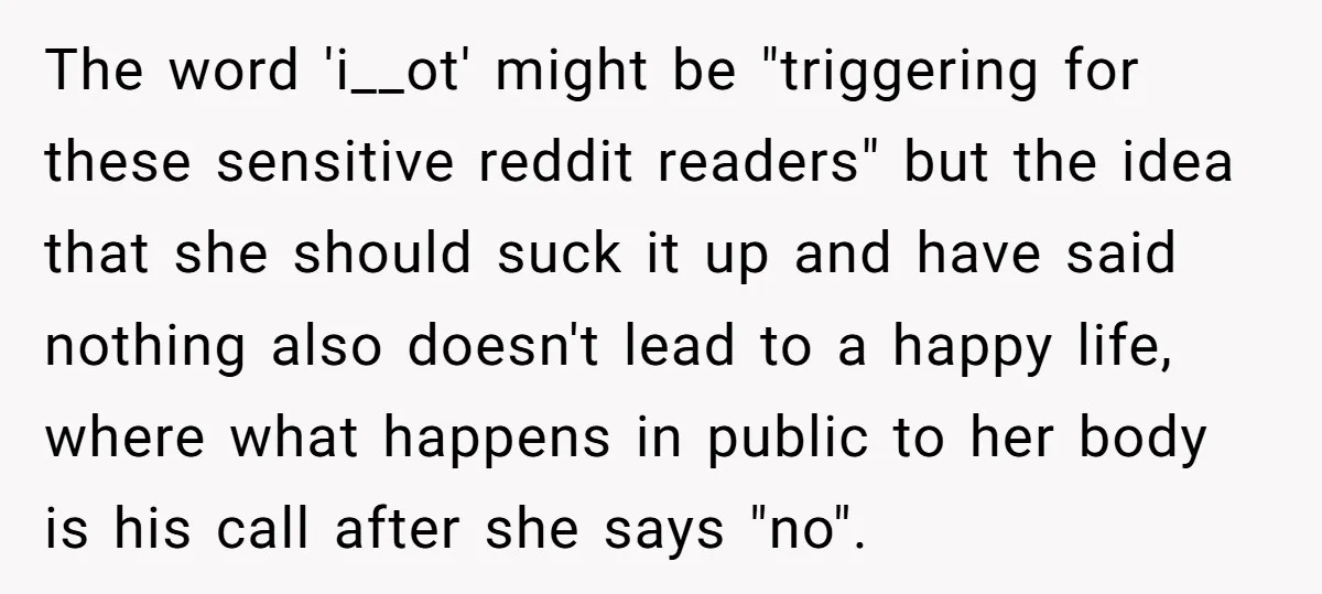 The word 'i__ot' might be "triggering for these sensitive reddit readers" but the idea that she should suck it up and have said nothing also doesn't lead to a happy...