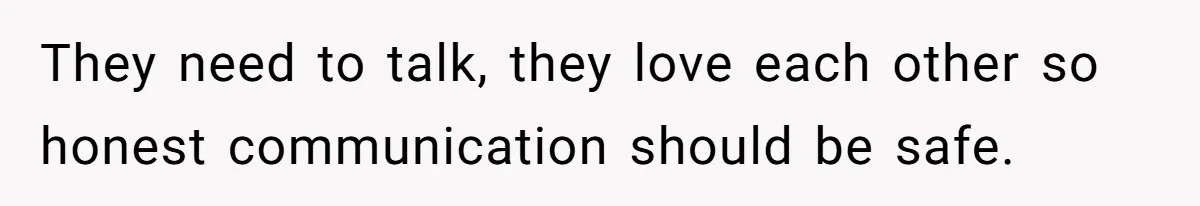 They need to talk, they love each other so honest communication should be safe.