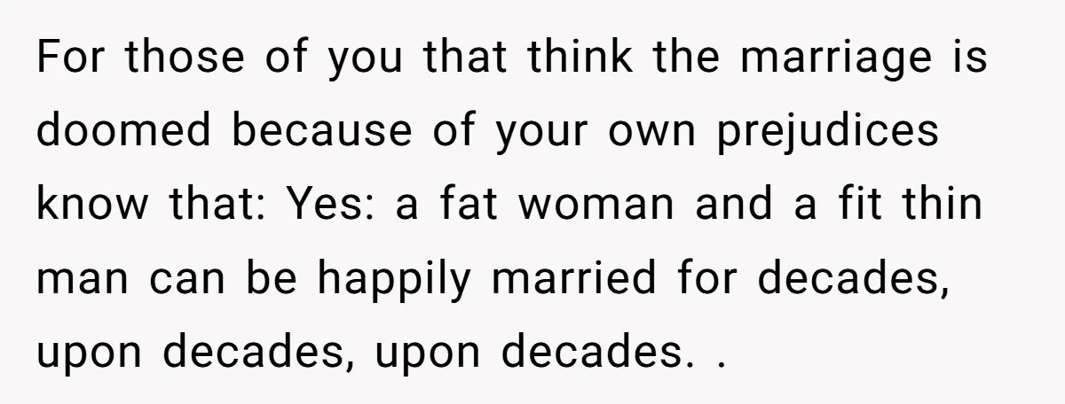 For those of you that think the marriage is doomed because of your own prejudices know that: Yes: a fat woman and a fit thin man can be happily married...