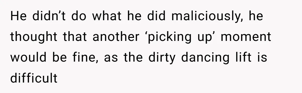 He didn’t do what he did maliciously, he thought that another ‘picking up’ moment would be fine, as the dirty dancing lift is difficult