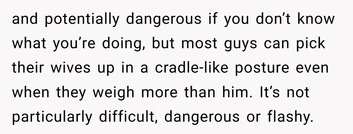 and potentially dangerous if you don’t know what you’re doing, but most guys can pick their wives up in a cradle-like posture even when they weigh more than him. It’s...