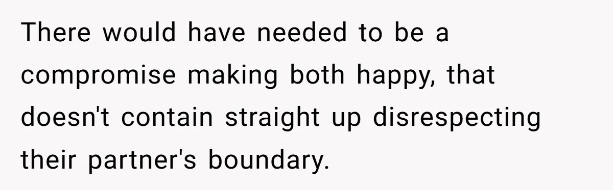 There would have needed to be a compromise making both happy, that doesn't contain straight up disrespecting their partner's boundary.