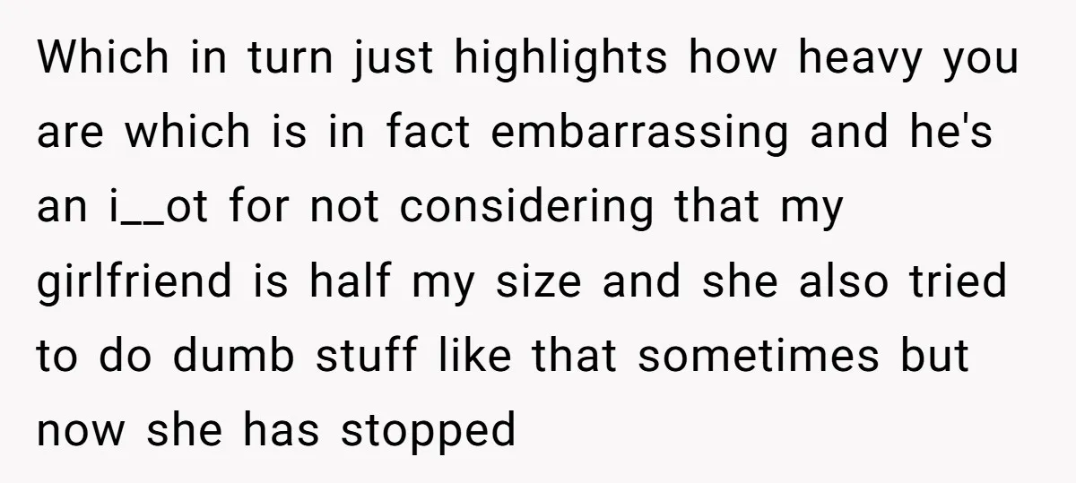 Which in turn just highlights how heavy you are which is in fact embarrassing and he's an i__ot for not considering that my girlfriend is half my size and she...