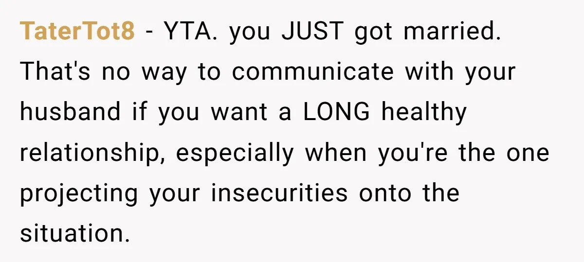 TaterTot8 − YTA. you JUST got married. That's no way to communicate with your husband if you want a LONG healthy relationship, especially when you're the one projecting your insecurities...