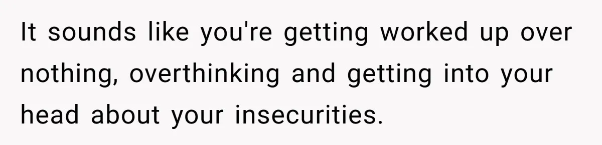 It sounds like you're getting worked up over nothing, overthinking and getting into your head about your insecurities.