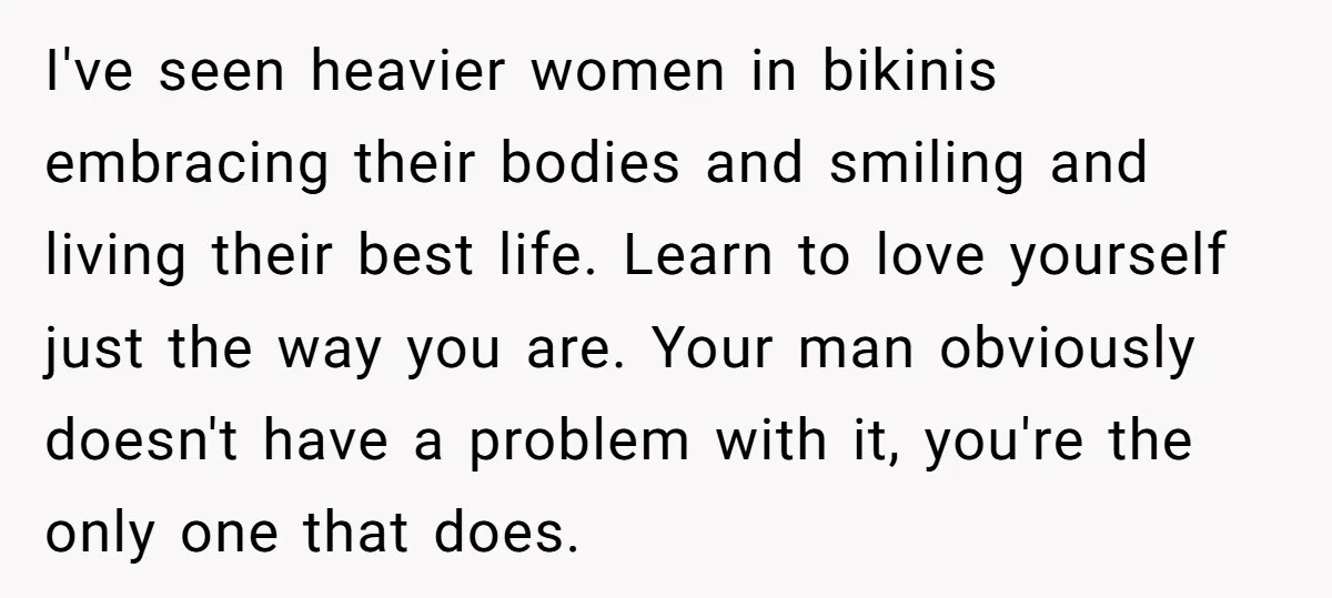 I've seen heavier women in bikinis embracing their bodies and smiling and living their best life. Learn to love yourself just the way you are. Your man obviously doesn't have...