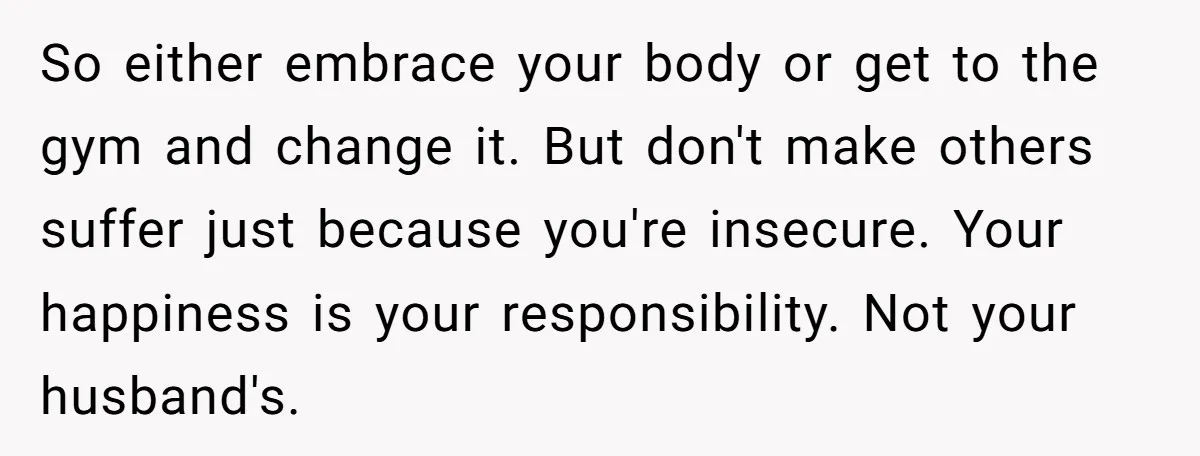 So either embrace your body or get to the gym and change it. But don't make others suffer just because you're insecure. Your happiness is your responsibility. Not your husband's.