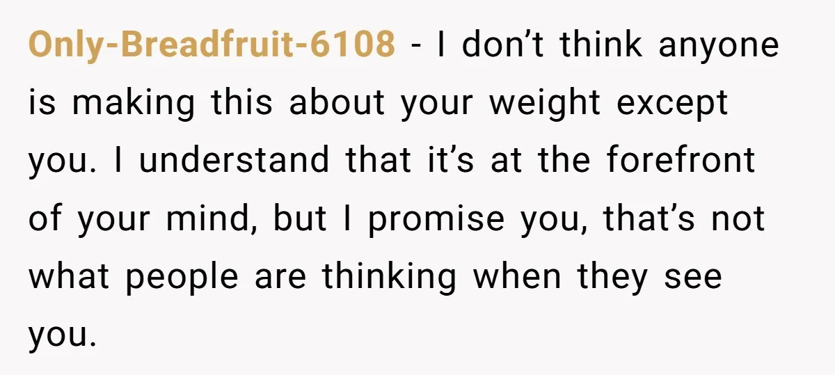 Only-Breadfruit-6108 − I don’t think anyone is making this about your weight except you. I understand that it’s at the forefront of your mind, but I promise you, that’s not...