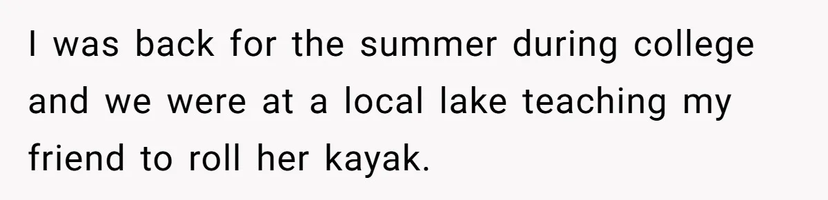 I was back for the summer during college and we were at a local lake teaching my friend to roll her kayak.