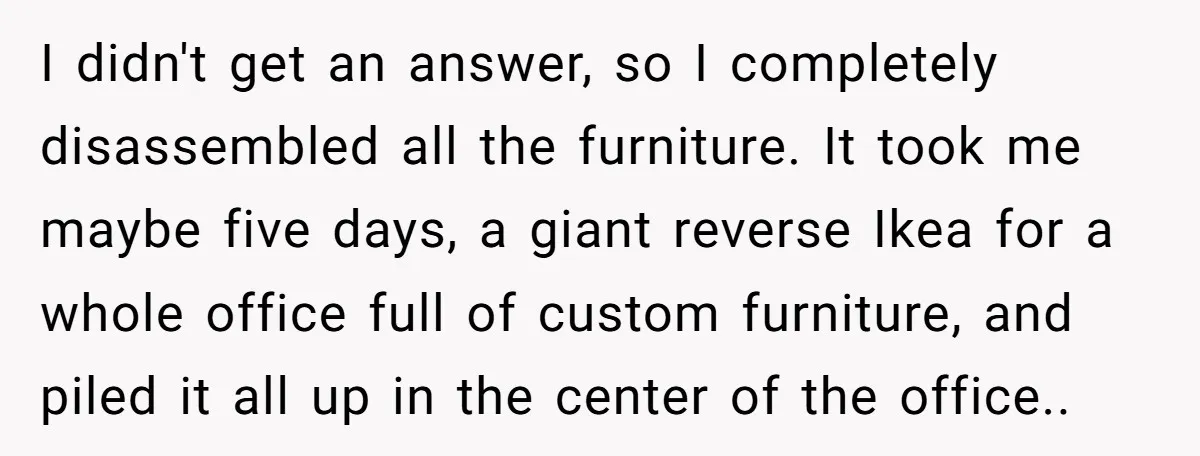 He Thought He’d Get the Office Furniture for Free. Instead, He Got a Pile of Parts and a Lesson in Boundaries. I didn't get an answer, so I completely disassembled all the furniture. It took me maybe five days, a giant reverse Ikea for a whole office full of custom furniture,...