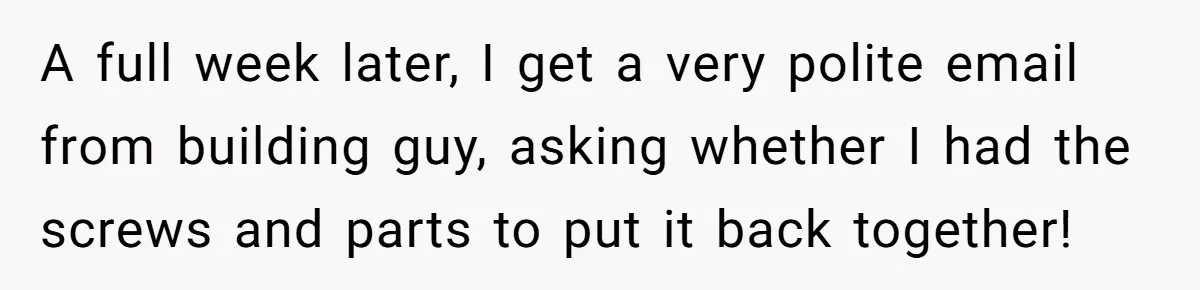 He Thought He’d Get the Office Furniture for Free. Instead, He Got a Pile of Parts and a Lesson in Boundaries. A full week later, I get a very polite email from building guy, asking whether I had the screws and parts to put it back together!