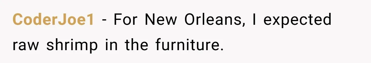 He Thought He’d Get the Office Furniture for Free. Instead, He Got a Pile of Parts and a Lesson in Boundaries. CoderJoe1 − For New Orleans, I expected raw shrimp in the furniture.