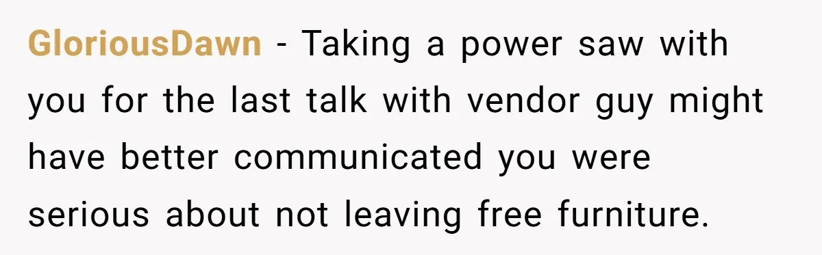 He Thought He’d Get the Office Furniture for Free. Instead, He Got a Pile of Parts and a Lesson in Boundaries. GloriousDawn − Taking a power saw with you for the last talk with vendor guy might have better communicated you were serious about not leaving free furniture.